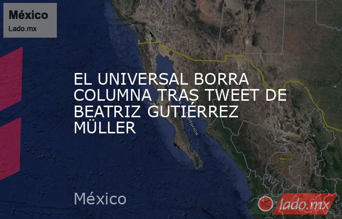 EL UNIVERSAL BORRA COLUMNA TRAS TWEET DE BEATRIZ GUTIÉRREZ MÜLLER. Noticias en tiempo real