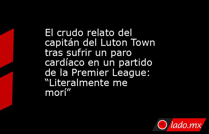 El crudo relato del capitán del Luton Town tras sufrir un paro cardíaco en un partido de la Premier League: “Literalmente me morí” . Noticias en tiempo real