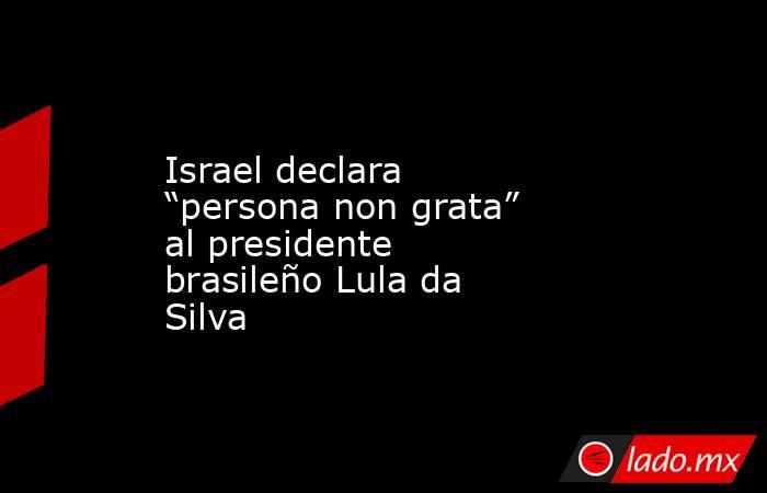 Israel declara “persona non grata” al presidente brasileño Lula da Silva. Noticias en tiempo real