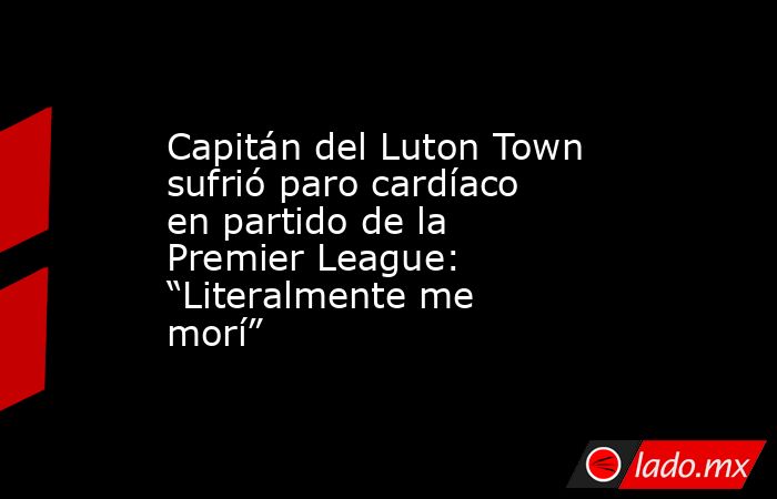 Capitán del Luton Town sufrió paro cardíaco en partido de la Premier League: “Literalmente me morí”. Noticias en tiempo real