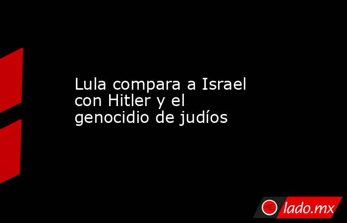 Lula compara a Israel con Hitler y el genocidio de judíos. Noticias en tiempo real