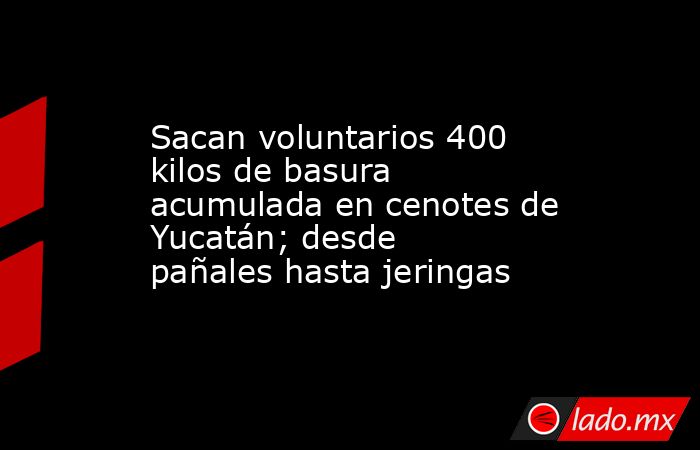 Sacan voluntarios 400 kilos de basura acumulada en cenotes de Yucatán; desde pañales hasta jeringas. Noticias en tiempo real