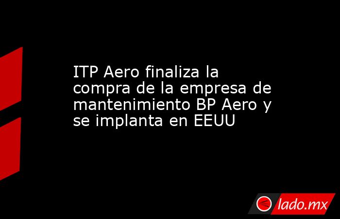 ITP Aero finaliza la compra de la empresa de mantenimiento BP Aero y se implanta en EEUU. Noticias en tiempo real