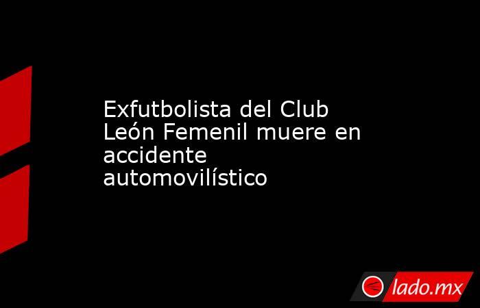 Exfutbolista del Club León Femenil muere en accidente automovilístico. Noticias en tiempo real