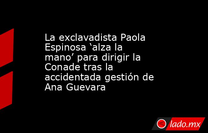 La exclavadista Paola Espinosa ‘alza la mano’ para dirigir la Conade tras la accidentada gestión de Ana Guevara. Noticias en tiempo real