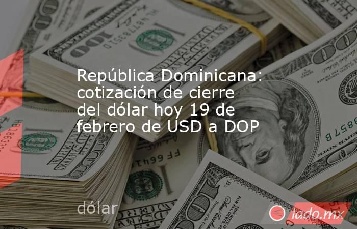 República Dominicana: cotización de cierre del dólar hoy 19 de febrero de USD a DOP. Noticias en tiempo real