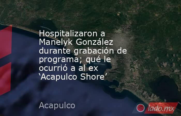 Hospitalizaron a Manelyk González durante grabación de programa; qué le ocurrió a al ex ‘Acapulco Shore’. Noticias en tiempo real