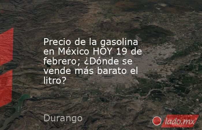 Precio de la gasolina en México HOY 19 de febrero; ¿Dónde se vende más barato el litro?. Noticias en tiempo real