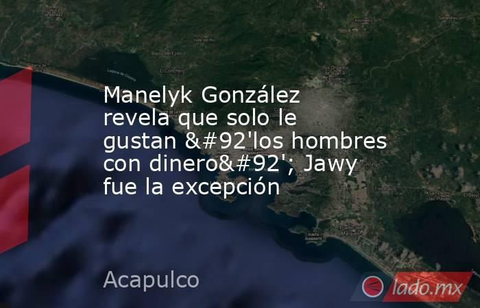 Manelyk González revela que solo le gustan \'los hombres con dinero\'; Jawy fue la excepción. Noticias en tiempo real