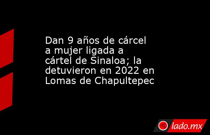 Dan 9 años de cárcel a mujer ligada a cártel de Sinaloa; la detuvieron en 2022 en Lomas de Chapultepec. Noticias en tiempo real