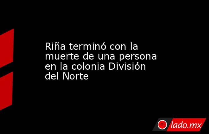 Riña terminó con la muerte de una persona en la colonia División del Norte. Noticias en tiempo real