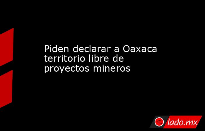 Piden declarar a Oaxaca territorio libre de proyectos mineros. Noticias en tiempo real