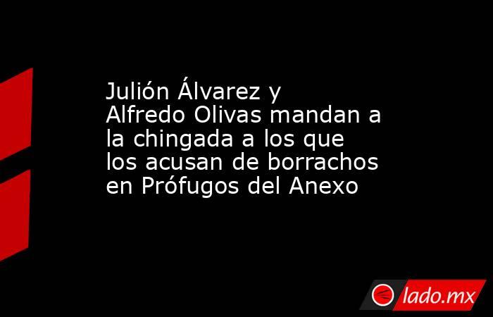 Julión Álvarez y Alfredo Olivas mandan a la chingada a los que los acusan de borrachos en Prófugos del Anexo. Noticias en tiempo real