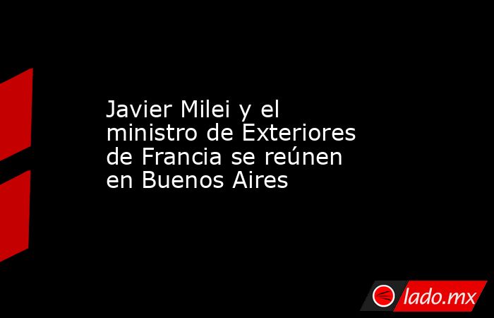 Javier Milei y el ministro de Exteriores de Francia se reúnen en Buenos Aires. Noticias en tiempo real