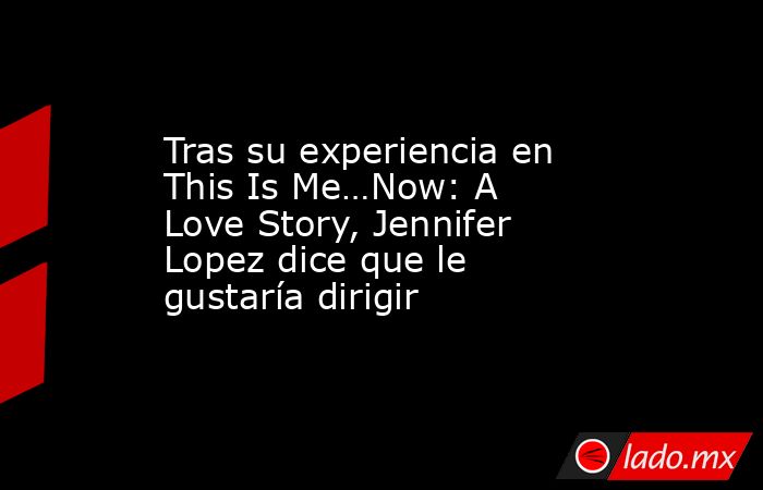 Tras su experiencia en This Is Me…Now: A Love Story, Jennifer Lopez dice que le gustaría dirigir. Noticias en tiempo real