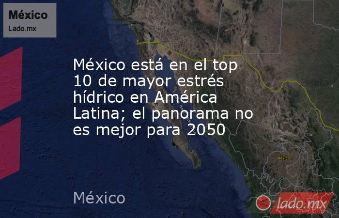 México está en el top 10 de mayor estrés hídrico en América Latina; el panorama no es mejor para 2050. Noticias en tiempo real