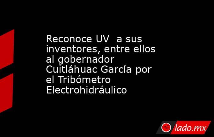 Reconoce UV  a sus inventores, entre ellos al gobernador Cuitláhuac García por el Tribómetro Electrohidráulico. Noticias en tiempo real