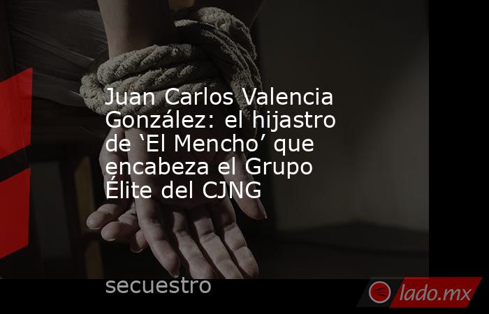 Juan Carlos Valencia González: el hijastro de ‘El Mencho’ que encabeza el Grupo Élite del CJNG. Noticias en tiempo real