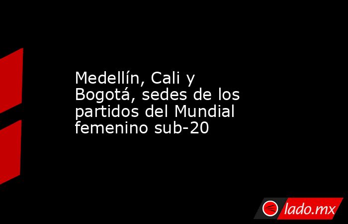 Medellín, Cali y Bogotá, sedes de los partidos del Mundial femenino sub-20. Noticias en tiempo real