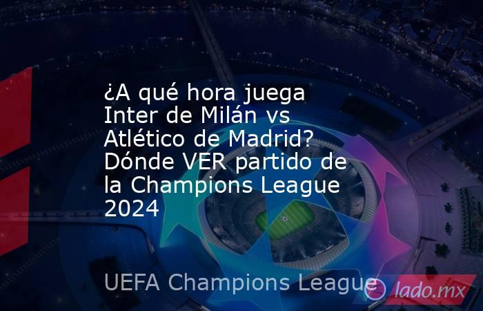 ¿A qué hora juega Inter de Milán vs Atlético de Madrid? Dónde VER partido de la Champions League 2024. Noticias en tiempo real
