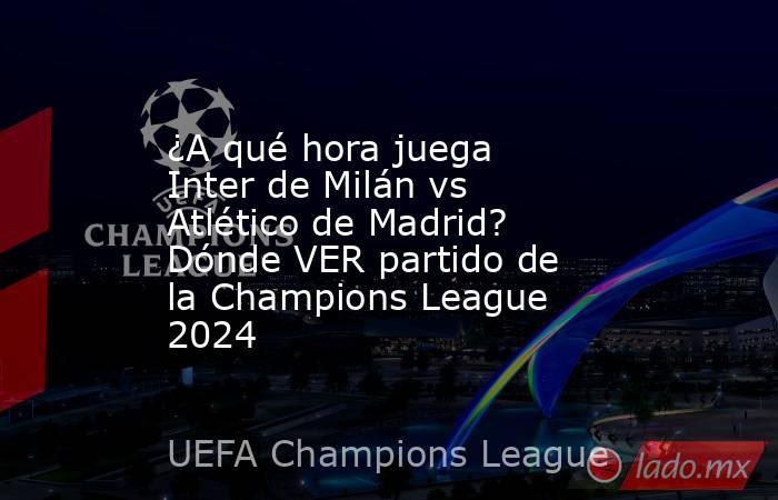 ¿A qué hora juega Inter de Milán vs Atlético de Madrid? Dónde VER partido de la Champions League 2024. Noticias en tiempo real