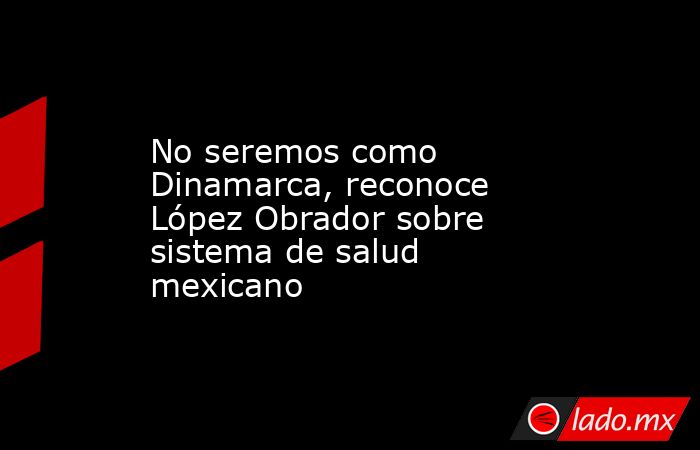 No seremos como Dinamarca, reconoce López Obrador sobre sistema de salud mexicano. Noticias en tiempo real