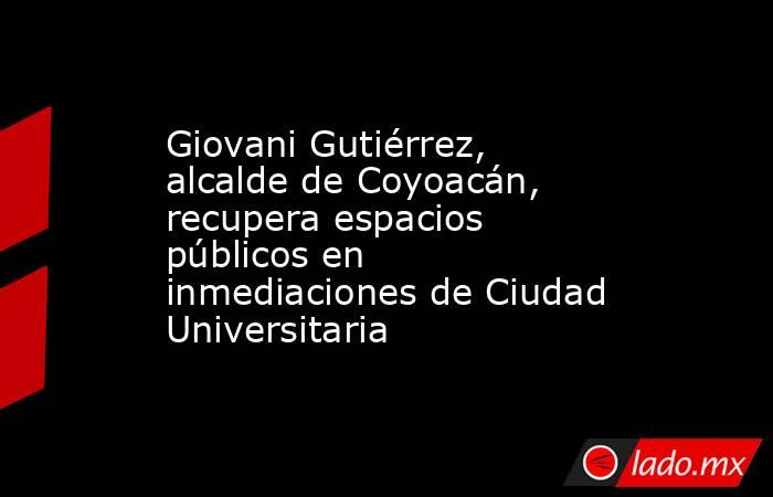 Giovani Gutiérrez, alcalde de Coyoacán, recupera espacios públicos en inmediaciones de Ciudad Universitaria. Noticias en tiempo real