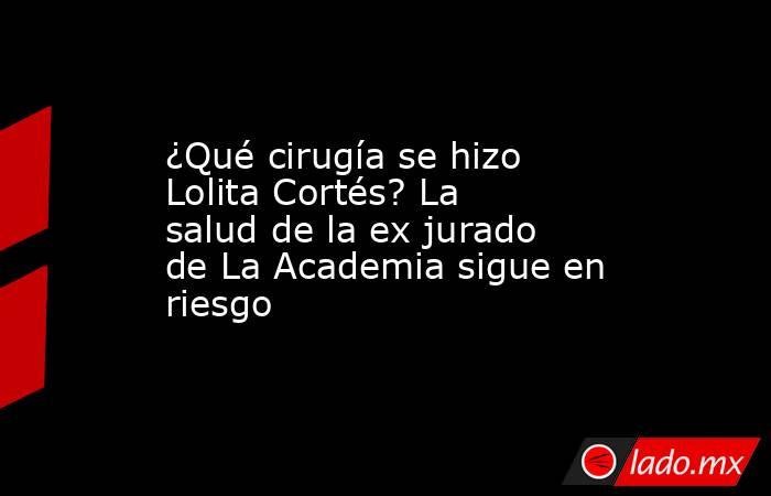 ¿Qué cirugía se hizo Lolita Cortés? La salud de la ex jurado de La Academia sigue en riesgo. Noticias en tiempo real