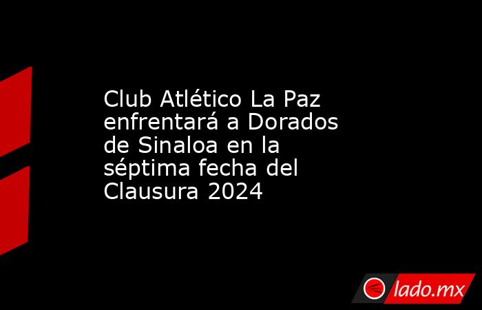 Club Atlético La Paz enfrentará a Dorados de Sinaloa en la séptima fecha del Clausura 2024. Noticias en tiempo real