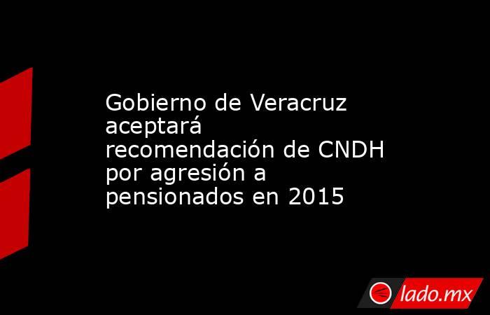 Gobierno de Veracruz aceptará recomendación de CNDH por agresión a pensionados en 2015. Noticias en tiempo real