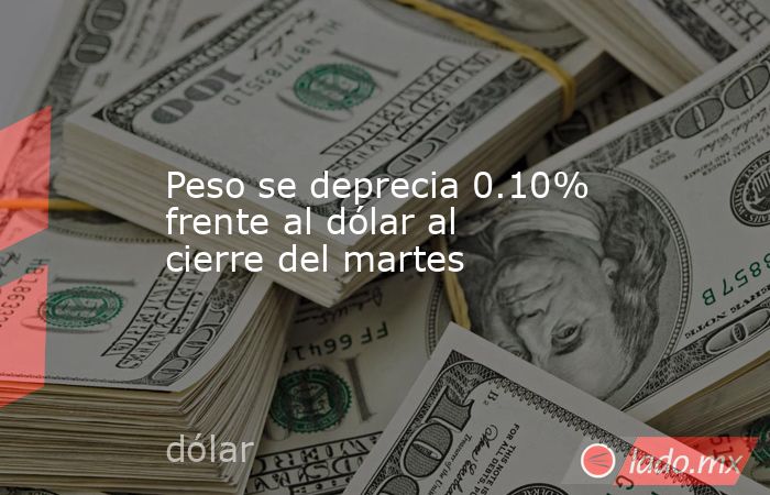 Peso se deprecia 0.10% frente al dólar al cierre del martes. Noticias en tiempo real