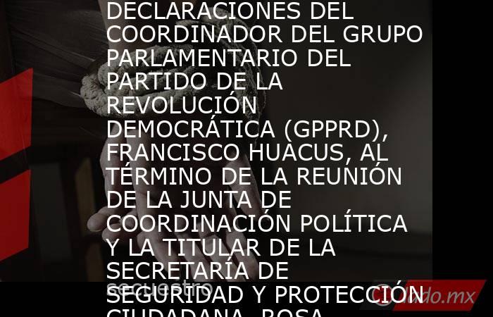DECLARACIONES DEL COORDINADOR DEL GRUPO PARLAMENTARIO DEL PARTIDO DE LA REVOLUCIÓN DEMOCRÁTICA (GPPRD), FRANCISCO HUACUS, AL TÉRMINO DE LA REUNIÓN DE LA JUNTA DE COORDINACIÓN POLÍTICA Y LA TITULAR DE LA SECRETARÍA DE SEGURIDAD Y PROTECCIÓN CIUDADANA, ROSA. Noticias en tiempo real