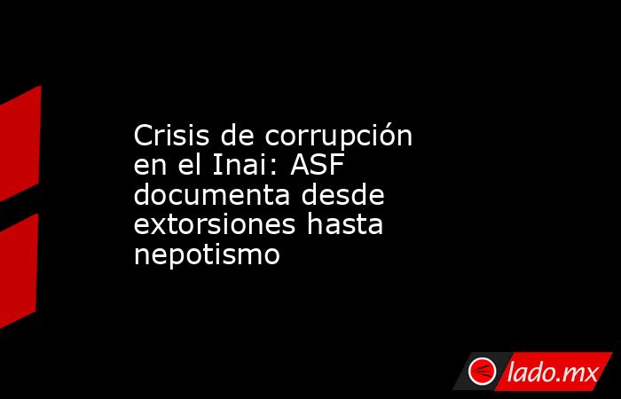 Crisis de corrupción en el Inai: ASF documenta desde extorsiones hasta nepotismo. Noticias en tiempo real