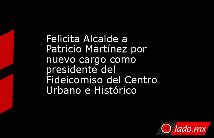 Felicita Alcalde a Patricio Martínez por nuevo cargo como presidente del Fideicomiso del Centro Urbano e Histórico. Noticias en tiempo real