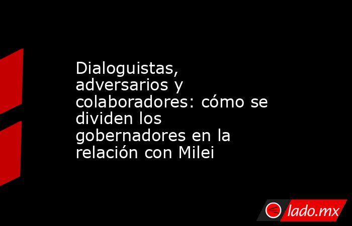 Dialoguistas, adversarios y colaboradores: cómo se dividen los gobernadores en la relación con Milei . Noticias en tiempo real