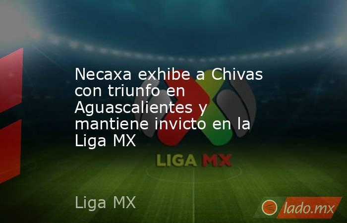 Necaxa exhibe a Chivas con triunfo en Aguascalientes y mantiene invicto en la Liga MX. Noticias en tiempo real