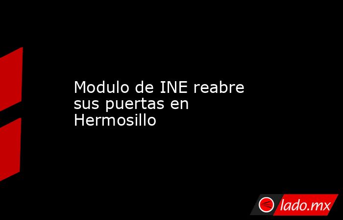 Modulo de INE reabre sus puertas en Hermosillo. Noticias en tiempo real