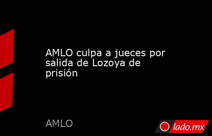 AMLO culpa a jueces por salida de Lozoya de prisión. Noticias en tiempo real
