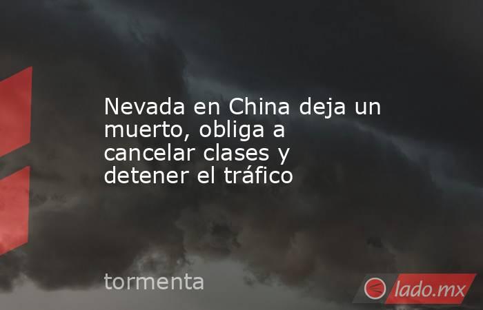 Nevada en China deja un muerto, obliga a cancelar clases y detener el tráfico. Noticias en tiempo real
