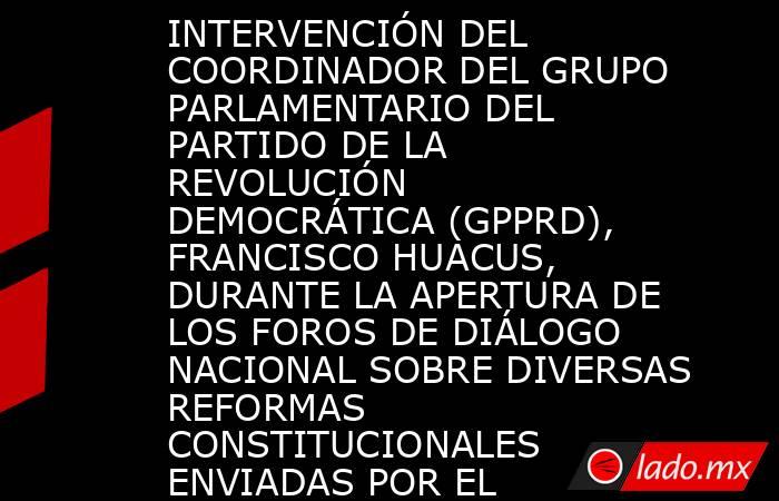 INTERVENCIÓN DEL COORDINADOR DEL GRUPO PARLAMENTARIO DEL PARTIDO DE LA REVOLUCIÓN DEMOCRÁTICA (GPPRD), FRANCISCO HUACUS, DURANTE LA APERTURA DE LOS FOROS DE DIÁLOGO NACIONAL SOBRE DIVERSAS REFORMAS CONSTITUCIONALES ENVIADAS POR EL EJECUTIVO. Noticias en tiempo real