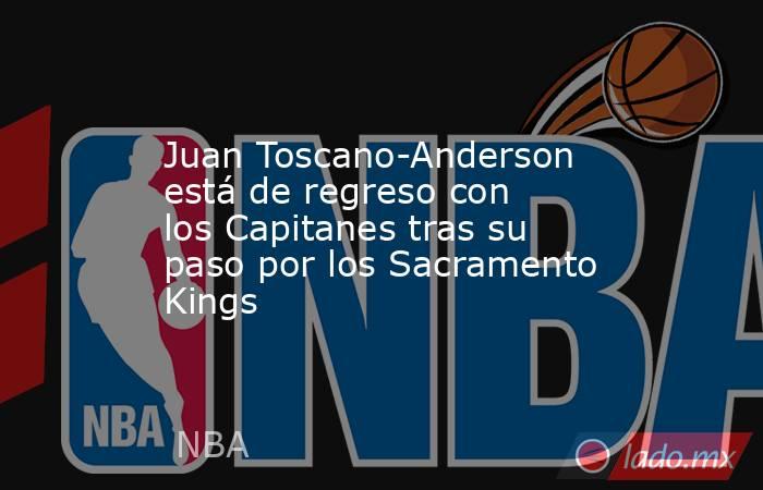 Juan Toscano-Anderson está de regreso con los Capitanes tras su paso por los Sacramento Kings. Noticias en tiempo real