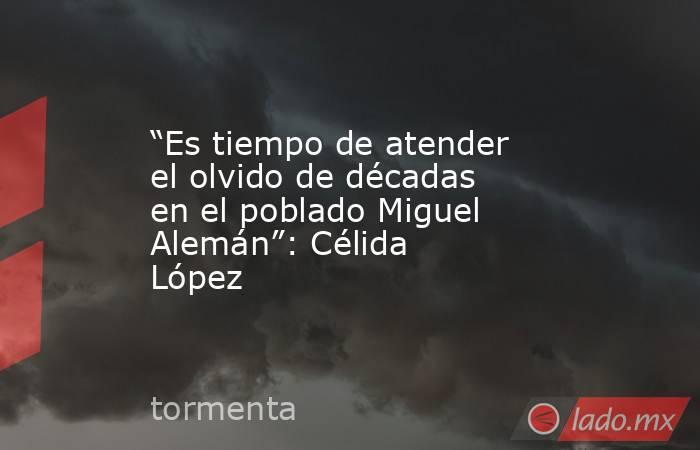 “Es tiempo de atender el olvido de décadas en el poblado Miguel Alemán”: Célida López. Noticias en tiempo real