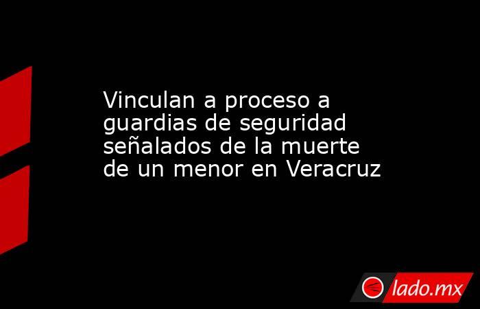 Vinculan a proceso a guardias de seguridad señalados de la muerte de un menor en Veracruz. Noticias en tiempo real