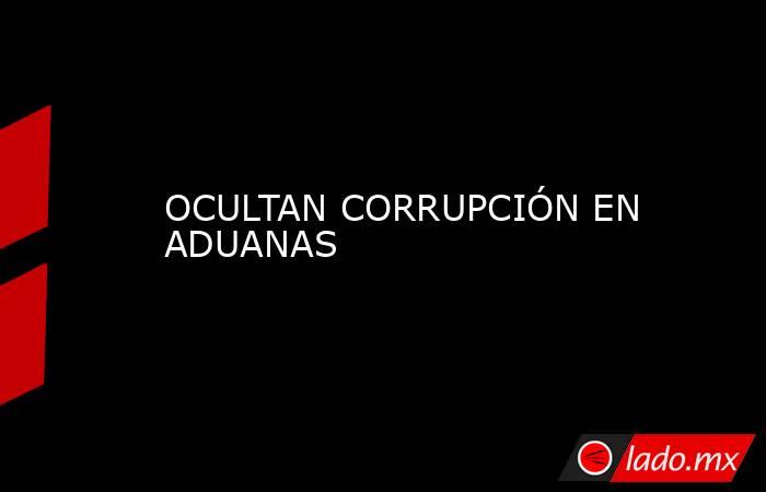 OCULTAN CORRUPCIÓN EN ADUANAS. Noticias en tiempo real