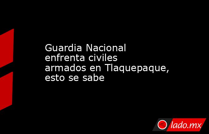 Guardia Nacional enfrenta civiles armados en Tlaquepaque, esto se sabe. Noticias en tiempo real