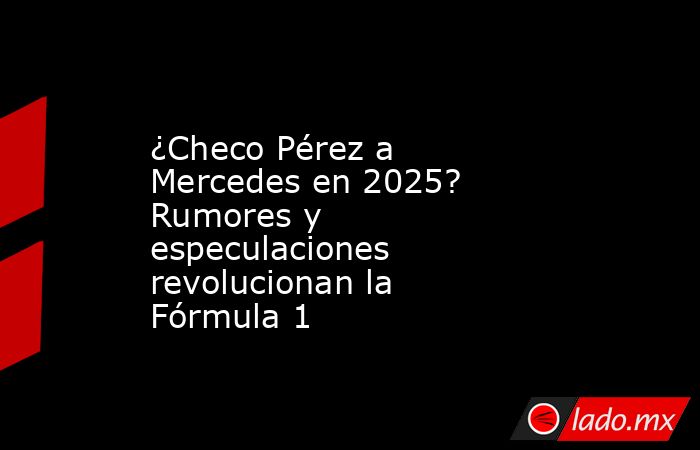 ¿Checo Pérez a Mercedes en 2025? Rumores y especulaciones revolucionan la Fórmula 1. Noticias en tiempo real