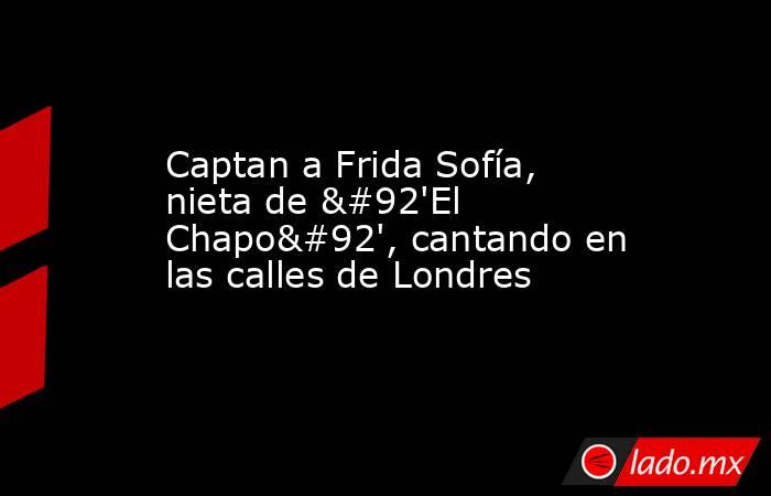 Captan a Frida Sofía, nieta de \'El Chapo\', cantando en las calles de Londres. Noticias en tiempo real