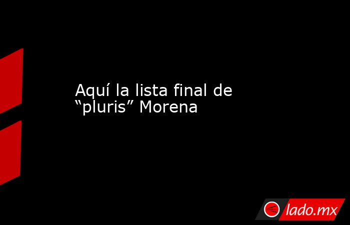 Aquí la lista final de “pluris” Morena. Noticias en tiempo real