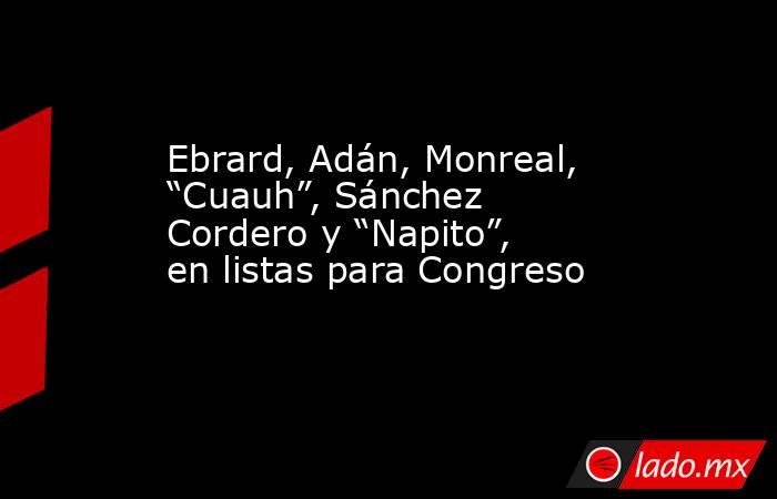 Ebrard, Adán, Monreal, “Cuauh”, Sánchez Cordero y “Napito”, en listas para Congreso. Noticias en tiempo real