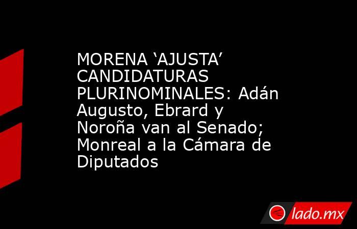 MORENA ‘AJUSTA’ CANDIDATURAS PLURINOMINALES: Adán Augusto, Ebrard y Noroña van al Senado; Monreal a la Cámara de Diputados. Noticias en tiempo real